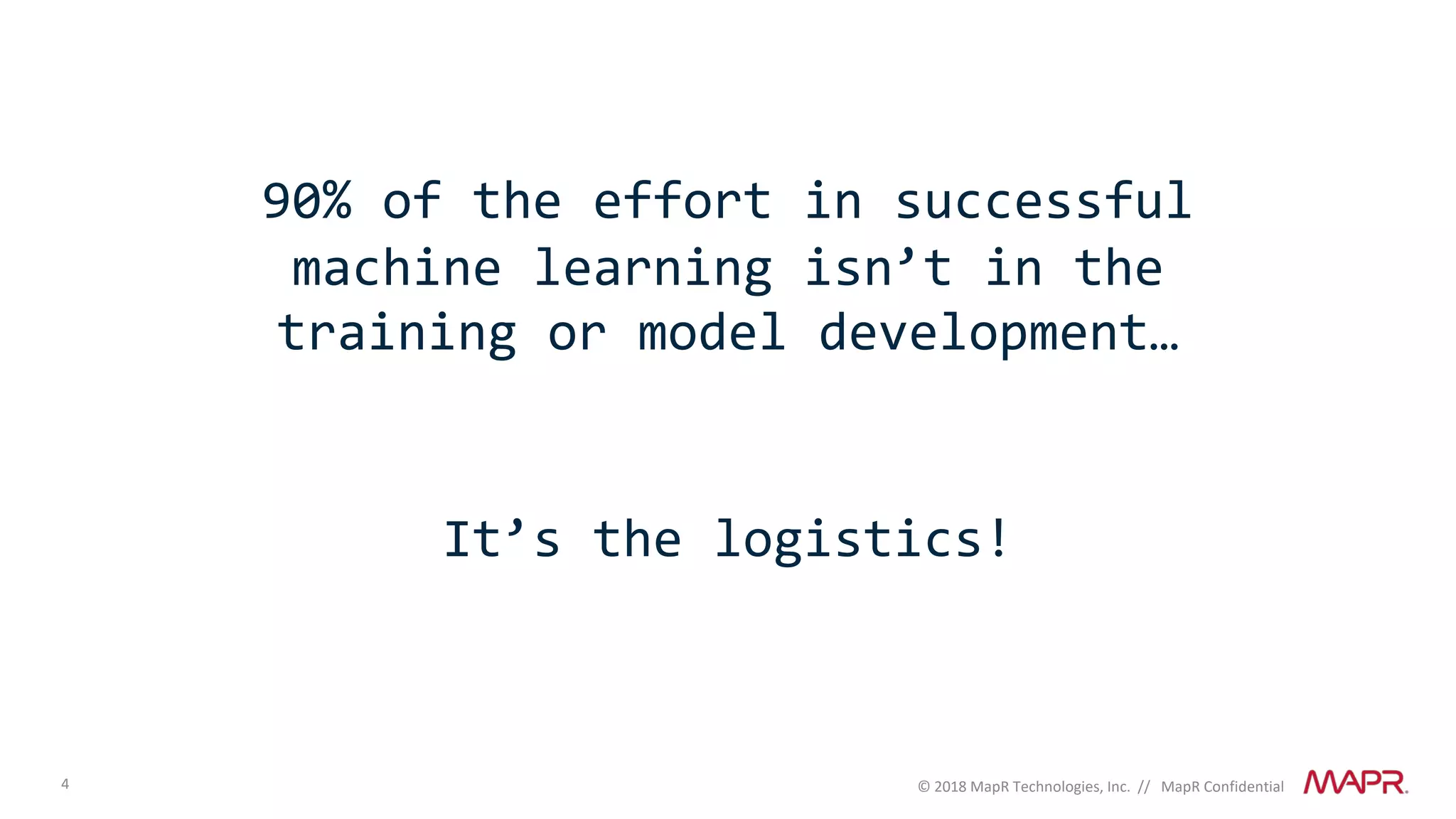 4 © 2018 MapR Technologies, Inc. // MapR Confidential
90% of the effort in successful
machine learning isn’t in the
training or model development…
It’s the logistics!
 