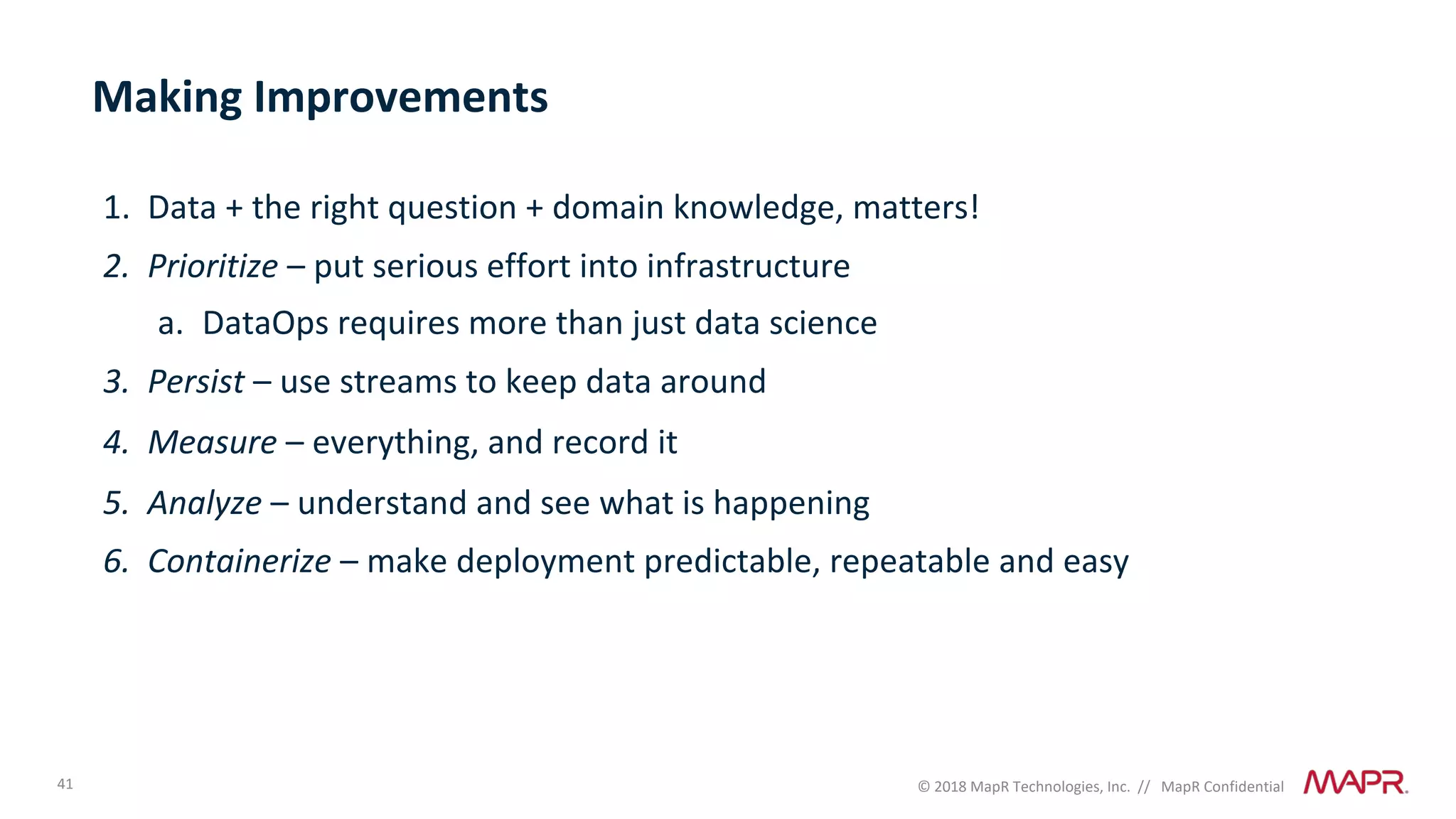41 © 2018 MapR Technologies, Inc. // MapR Confidential
Making Improvements
1. Data + the right question + domain knowledge, matters!
2. Prioritize – put serious effort into infrastructure
a. DataOps requires more than just data science
3. Persist – use streams to keep data around
4. Measure – everything, and record it
5. Analyze – understand and see what is happening
6. Containerize – make deployment predictable, repeatable and easy
 