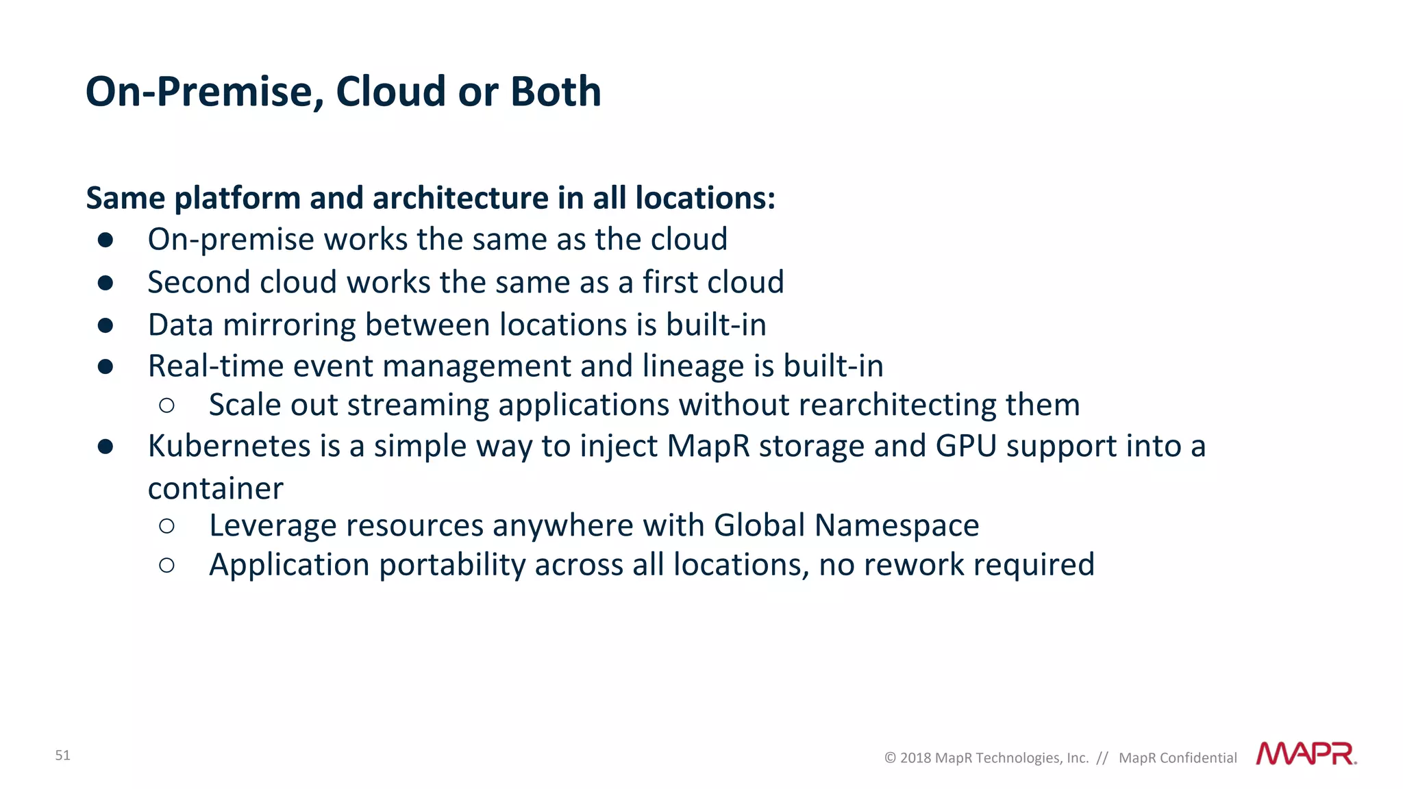51 © 2018 MapR Technologies, Inc. // MapR Confidential
Same platform and architecture in all locations:
● On-premise works the same as the cloud
● Second cloud works the same as a first cloud
● Data mirroring between locations is built-in
● Real-time event management and lineage is built-in
○ Scale out streaming applications without rearchitecting them
● Kubernetes is a simple way to inject MapR storage and GPU support into a
container
○ Leverage resources anywhere with Global Namespace
○ Application portability across all locations, no rework required
On-Premise, Cloud or Both
 