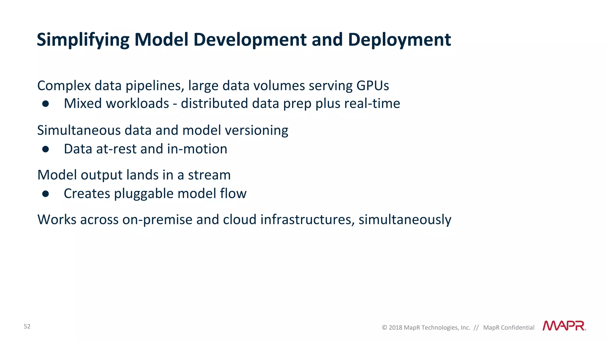 52 © 2018 MapR Technologies, Inc. // MapR Confidential
Complex data pipelines, large data volumes serving GPUs
● Mixed workloads - distributed data prep plus real-time
Simultaneous data and model versioning
● Data at-rest and in-motion
Model output lands in a stream
● Creates pluggable model flow
Works across on-premise and cloud infrastructures, simultaneously
Simplifying Model Development and Deployment
 