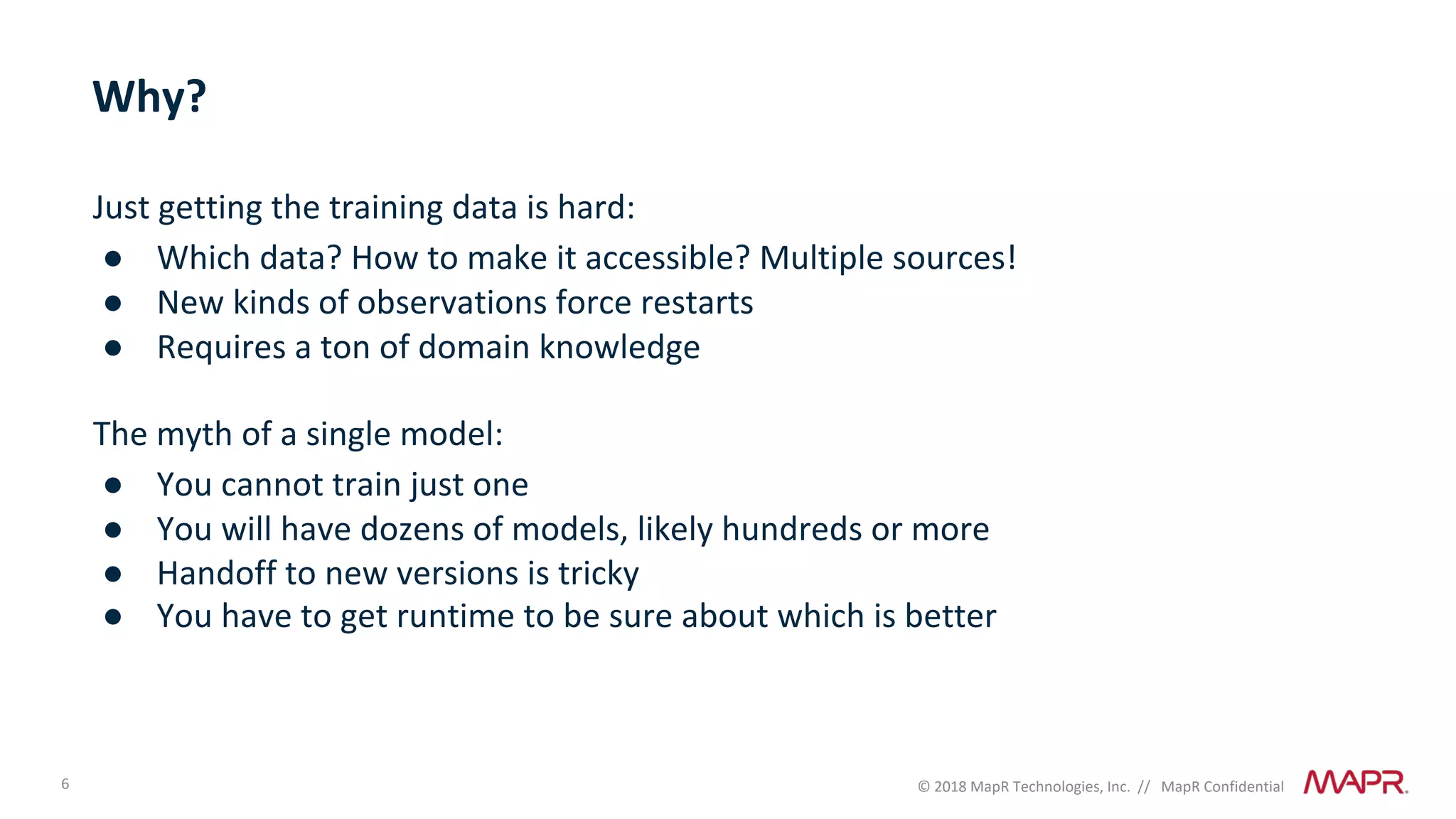 6 © 2018 MapR Technologies, Inc. // MapR Confidential
Why?
Just getting the training data is hard:
● Which data? How to make it accessible? Multiple sources!
● New kinds of observations force restarts
● Requires a ton of domain knowledge
The myth of a single model:
● You cannot train just one
● You will have dozens of models, likely hundreds or more
● Handoff to new versions is tricky
● You have to get runtime to be sure about which is better
 