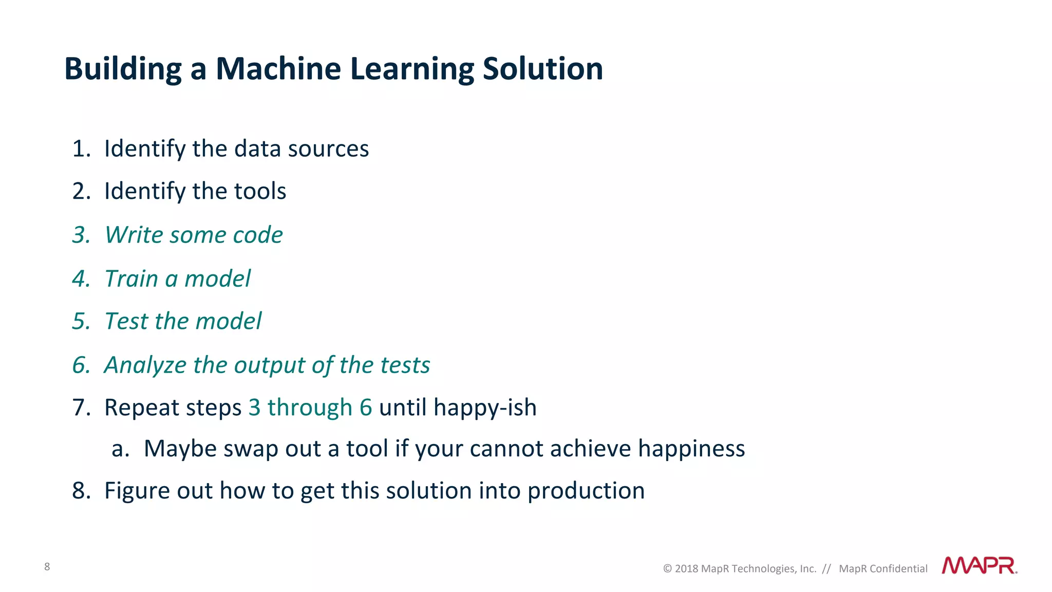 8 © 2018 MapR Technologies, Inc. // MapR Confidential
Building a Machine Learning Solution
1. Identify the data sources
2. Identify the tools
3. Write some code
4. Train a model
5. Test the model
6. Analyze the output of the tests
7. Repeat steps 3 through 6 until happy-ish
a. Maybe swap out a tool if your cannot achieve happiness
8. Figure out how to get this solution into production
 