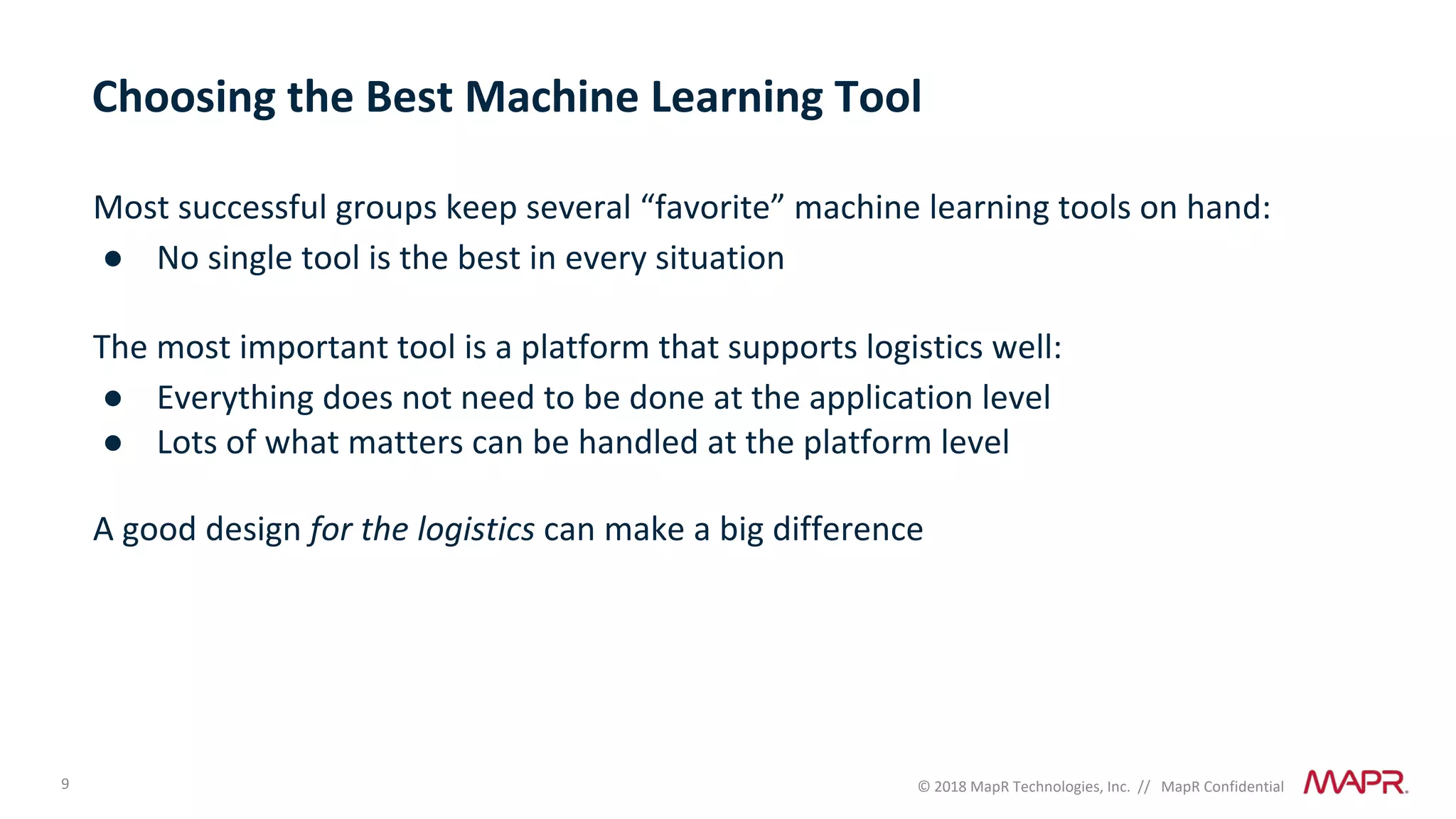 9 © 2018 MapR Technologies, Inc. // MapR Confidential
Choosing the Best Machine Learning Tool
Most successful groups keep several “favorite” machine learning tools on hand:
● No single tool is the best in every situation
The most important tool is a platform that supports logistics well:
● Everything does not need to be done at the application level
● Lots of what matters can be handled at the platform level
A good design for the logistics can make a big difference
 