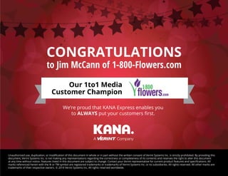 CONGRATULATIONS
to Jim McCann of 1-800-Flowers.com
Unauthorized use, duplication, or modification of this document in whole or in part without the written consent of Verint Systems Inc. is strictly prohibited. By providing this
document, Verint Systems Inc. is not making any representations regarding the correctness or completeness of its contents and reserves the right to alter this document
at any time without notice. Features listed in this document are subject to change. Contact your Verint representative for current product features and specifications. All
marks referenced herein with the ® or TM symbol are registered trademarks or trademarks of Verint Systems Inc. or its subsidiaries. All rights reserved. All other marks are
trademarks of their respective owners. © 2014 Verint Systems Inc. All rights reserved worldwide.
We’re proud that KANA Express enables you
to ALWAYS put your customers first.
Our 1to1 Media
Customer Champion
 