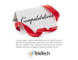 You make superior customer experience look easy, and TeleTech knows the
significance of that achievement. Leaders like you use a holistic and creative
approach to establish a vision, enable continuous improvements across the
enterprise, and put your employees on the path to customer centricity.
 