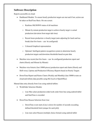 Software Description
Reports accessible on cloud:
 Dashboard Module: To ensure hourly production targets are met and if not, action can
be taken on RealTime Basis. On one screen:
o Realtime OK/DOWN status of all machines
o Minute by minute production target to achieve hourly target vs actual
production (deviation from target takt time)
o Recent hours production vs hourly target (auto adjusting for lunch and tea
break) (last few hours – can be configured)
o Coloured Graphical representation
o Optional: Intelligent pattern recognition system to determine hourly
production targets and downtime thresholds based on past data
 Machine wise recent (last few hours – can be configured) production report and
charts (Hourly and Minute by Minute)
 Machine wise historic (last 10000 pieces) production report and charts (Hourly and
Shift wise), Uptime and Production Efficiency Reports based on Hourly Targets
 DownTime Report and Pareto Charts (Weekly and Monthly) (last 30000 events on
cloud and infinite data possible using Ms Excel or OpenOffice)
Manual data entry directly from Line using android tablets:
 WorkOrder Selection Module
o Line Men select production order/work order from line using android tablet
and StartTime is recorded
 DownTime Reason Selection from Line
o DownTime event starts (Line is down for number of seconds exceeding
defined threshold limit (unique for each job))
o Line men select Reason (multiple choice format) using android tablet
 