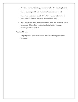 o Downtime duration, Timestamp, reason recorded in Downtime Log Report
o Reason selection possible upto 2 minutes after downtime event ends
o Reason becomes default reason for DownTime events upto 5 minutes in
future, however, different reason can be chosen using tablet
o DownTime Reason Sheet will be used to alert (visual only, no sound) relevant
departments of DownTime event on their laptop/desktop computers,
secondary monitors, or tablets
 Rejection Module:
o Entry of partwise rejection and rework at the time of changeover to new
part/mould
 