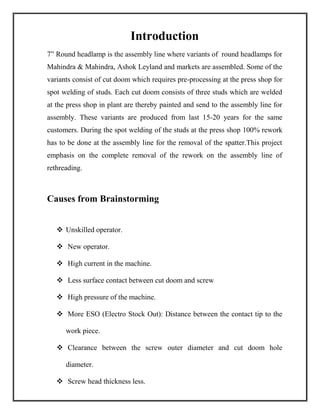 Introduction
7” Round headlamp is the assembly line where variants of round headlamps for
Mahindra & Mahindra, Ashok Leyland and markets are assembled. Some of the
variants consist of cut doom which requires pre-processing at the press shop for
spot welding of studs. Each cut doom consists of three studs which are welded
at the press shop in plant are thereby painted and send to the assembly line for
assembly. These variants are produced from last 15-20 years for the same
customers. During the spot welding of the studs at the press shop 100% rework
has to be done at the assembly line for the removal of the spatter.This project
emphasis on the complete removal of the rework on the assembly line of
rethreading.
Causes from Brainstorming
 Unskilled operator.
 New operator.
 High current in the machine.
 Less surface contact between cut doom and screw
 High pressure of the machine.
 More ESO (Electro Stock Out): Distance between the contact tip to the
work piece.
 Clearance between the screw outer diameter and cut doom hole
diameter.
 Screw head thickness less.
 