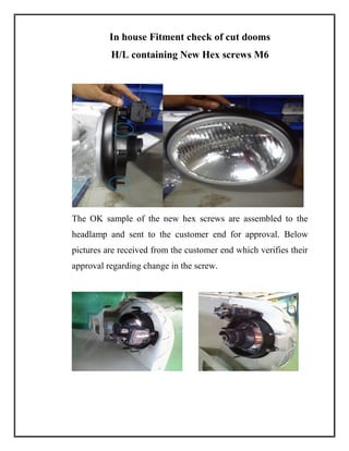 In house Fitment check of cut dooms
H/L containing New Hex screws M6
The OK sample of the new hex screws are assembled to the
headlamp and sent to the customer end for approval. Below
pictures are received from the customer end which verifies their
approval regarding change in the screw.
 