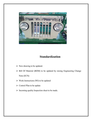 Standardization
 New drawing to be updated.
 Bill Of Material (BOM) to be updated by raising Engineering Change
Note (ECN)
 Work Instructions (WI) to be updated
 Control Plan to be update
 Incoming quality Inspection sheet to be made.
 