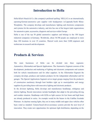 Introduction to Hella
Hella KGaA Hueck & Co. (the company's preferred spelling: 'HELLA') is an internationally
operating German automotive part supplier with headquarters in Lippstadt, North Rhine-
Westphalia. The company develops and manufactures lighting and electronic components
and systems for the automotive industry, and also has one of the largest trade organizations
for automotive parts, accessories, diagnosis and services within Europe.
Hella is one of the top 50 global automotive suppliers and belongs to the 100 largest
industrial companies in Germany. Worldwide, about 30,700 people are employed in more
than 100 locations in over 35 countries. Thereof work more than 5,800 engineers and
technicians in research and development.
Products & Services
The main businesses of Hella can be divided into three segments:
Automotive, Aftermarket and Special Applications. The Automotive Segment consists of the
development, production and marketing of lighting and electronic components and systems
both for vehicle manufacturers and for other suppliers. In the Aftermarket Segment the
company develops, produces and markets products for the independent aftermarket and for
garages. The Special Applications Segment serves target groups ranging from the producers
of construction machinery through boat builders right up to municipalities and energy
suppliers by providing them with innovative lighting and electronic products.
In the division lightning, Hella develops and manufactures headlamps, refulgence and
interior lighting. Recent innovations include headlights that adapt to the prevailing driving
and weather situation. Headlamps with LEDs as light sources for low beam and high beam
are already produced in series. An example would be the beams in the Cadillac Escalade
Platinum. As daytime running lights, they are in many middle and upper class vehicles often
been voted as standard. Camera-based driver-assistance systems provide the next level of
innovation. They create new opportunities for optimum light distribution, depending on the
 