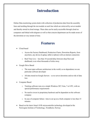 Introduction
Online Data monitoring system deals with collection of production data from the assembly
lines and molding through the test module at each line which are retrieved by server module
and thereby stored in cloud storage. These data can be easily accessible through cloud on
computers and linked with telegram as well so that concern department can be made aware of
the downtime at very instant of time.
Features
 Cloud based
o Access the Factory Dashboard, Production Charts, Downtime Reports, from
anywhere, any device (Laptop, tablet or phone) with an internet connection
o Real Time Live – less than 10 second delay between shop floor and
dashboard, even when thousands of miles away
 Google Drive Based
o The most open software architecture in the world, so no dependence on one
particular software developer
o All data stored on Google Servers – so no server downtime and no risk of data
loss
 Computer Based
o Tracking software runs on a simple Windows XP, Vista, 7 or 8 PC, with no
special performance requirements
o No need to invest in proprietary hardware and be dependent on the software
company
o In case of computer failure– time to set up on a fresh computer is less than 15
minutes
 Based on the latest Atmel AVR microcontroller technology developed at the
Norwegian Institute of Technology, Trondheim, Norway
 