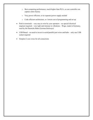o Best computing performance, much higher than PLCs, so one controller can
capture entire factory
o Very power efficient, so no separate power supply needed
o Code efficient architecture, so lowest cost of programming and set up
 Push in terminals – very easy to wire by your operators – no special electrical
engineer required – very tight and immune to vibrations – Wago, made in Germany,
used by the Deutsche Bahn (German Railways)
 USB Based – no need to invest in serial/parallel port wires and hubs – only one USB
socket required
 Simplest 2 core wires for all connections
 