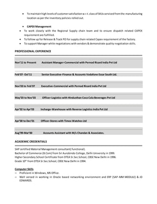  To maintainhighlevelsof customersatisfactionw.r.t.classof SKUsservicedfromthe manufacturing
location as per the inventory policies rolled out.
 CAPEX Management
 To work closely with the Regional Supply chain team and to ensure dispatch related CAPEX
requirement are fulfilled.
 To follow up for Release & Track PO for supply chain related Capex requirement of the factory.
 To support Manager while negotiations with vendors & demonstrate quality negotiation skills.
PROFESSIONAL EXPERIENCE
Nov’11 to Present Assistant Manager-Commercial with Pernod Ricard India Pvt Ltd
Feb’07- Oct’11 Senior Executive-Finance & Accounts Vodafone Essar South Ltd.
Nov’03 to Feb’07 Executive-Commercial with Pernod Ricard India Pvt Ltd
May’03 to Nov’03 Officer-Logistics with Hindusthan Coca Cola Beverages Pvt Ltd
Apr’02 to Apr’03 Incharge-Warehouse with Reverse Logistics India Pvt Ltd
Apr’00 to Dec’01 Officer-Stores with Timex Watches Ltd
Aug’99-Mar’00 Accounts Assistant with M/s Chandan & Associates.
ACADEMIC CREDENTIALS
SAP certified Material Management consultant( functional).
Bachelor of Commerce (B.Com) from Sri Aurobindo College, Delhi University in 1999.
Higher Secondary School Certificate from DTEA Sr.Sec.School, CBSE New Delhi in 1996.
Grade 10th
from DTEA Sr.Sec.School, CBSE New Delhi in 1994.
Computer Skills
 Proficient in Windows, MS Office.
 Well versed in working in Oracle based networking environment and ERP (SAP-MM MODULE) & JD
EDWARDS.
 