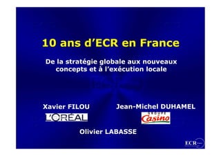 10 ans d’ECR en France
De la stratégie globale aux nouveaux
  concepts et à l’exécution locale




Xavier FILOU       Jean-Michel DUHAMEL


         Olivier LABASSE
 