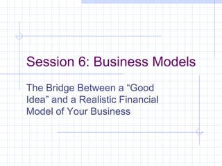 Session 6: Business Models
The Bridge Between a “Good
Idea” and a Realistic Financial
Model of Your Business
 