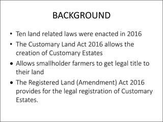 BACKGROUND
• Ten land related laws were enacted in 2016
• The Customary Land Act 2016 allows the
creation of Customary Est...