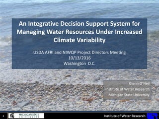 Institute of Water Research1
An Integrative Decision Support System for
Managing Water Resources Under Increased
Climate Variability
USDA AFRI and NIWQP Project Directors Meeting
10/13/2016
Washington D.C.
Glenn O’Neil
Institute of Water Research
Michigan State University
 