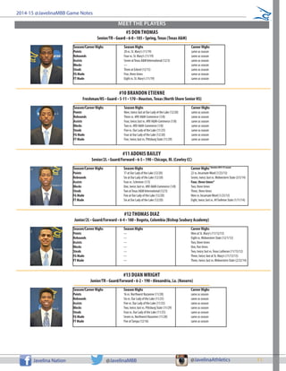 11Javelina Nation @JavelinaMBB @JavelinaAthletics
2014-15 @JavelinaMBB Game Notes
MEET THE PLAYERS
Season/Career Highs		 Season Highs			 Career Highs
Points			 20 vs. St. Mary’s (11/19)			 same as season
Rebounds	 		 Four vs. St. Mary’s (11/19)			 same as season
Assists			 Seven atTexas A&M International (12/3)		 same as season
Blocks			 ---				 same as season
Steals		 	 Three at Eckerd (12/15)			 same as season
FG Made	 		 Five, three times			 same as season
FT Made			 Eight vs. St. Mary’s (11/19)			 same as season
#5 DON THOMAS
Senior/TR • Guard • 6-0 • 185 • Spring,Texas (Texas A&M)
Season/Career Highs		 Season Highs			 Career Highs
Points			 Nine, twice; last at Our Lady of the Lake (12/20)	 same as season
Rebounds	 		 Three vs. #RV A&M-Commerce (1/8)		 same as season
Assists			 Four, twice; last vs. #RV A&M-Commerce (1/8)	 same as season
Blocks			 Two vs. #RV A&M-Commerce (1/8)		 same as season
Steals		 	 Five vs. Our Lady of the Lake (11/25)		 same as season
FG Made	 		 Four at Our Lady of the Lake (12/20)		 same as season
FT Made			 Five, twice; last vs. Pittsburg State (11/29)		 same as season
#10 BRANDON ETIENNE
Freshman/HS • Guard • 5-11 • 170 • Houston,Texas (North Shore Senior HS)
Season/Career Highs		 Season Highs			 Career Highs* denotes 2014-15 season
Points			 17 at Our Lady of the Lake (12/20)		 22 vs. IncarnateWord (1/23/13)
Rebounds	 		 Six at Our Lady of the Lake (12/20)		 Seven, twice; last vs. Midwestern State (3/5/14)
Assists			 Four vs. Schreiner (1/3)			 Four, three times*
Blocks			 One, twice; last vs. #RV A&M-Commerce (1/8)	 Two, three times
Steals		 	 Two atTexas A&M International (12/3)		 Three, three times
FG Made	 		 Five at Our Lady of the Lake (12/20)		 Nine vs. IncarnateWord (1/23/13)
FT Made			 Six at Our Lady of the Lake (12/20)		 Eight, twice; last vs. #9Tarleton State (1/11/14)
#11 ADONIS BAILEY
Senior/2L • Guard/Forward • 6-5 • 190 • Chicago, Ill. (Cowley CC)
Season/Career Highs		 Season Highs			 Career Highs
Points			 ---				 Nine at St. Mary’s (11/12/13)
Rebounds	 		 ---				 Eight vs. Midwestern State (12/1/12)
Assists			 ---				 Two, three times
Blocks			 ---				 One, five times
Steals		 	 ---				 Two, twice; last vs.Texas Lutheran (11/15/12)
FG Made	 		 ---				 Three, twice; last at St. Mary’s (11/12/13)
FT Made			 ---				 Three, twice; last vs. Midwestern State (2/22/14)
#12 THOMAS DIAZ
Junior/2L • Guard/Forward • 6-4 • 180 • Bogota, Colombia (Bishop Seabury Academy)
Season/Career Highs		 Season Highs			 Career Highs
Points			 16 vs. Northwest Nazarene (11/28)		 same as season
Rebounds	 		 Six vs. Our Lady of the Lake (11/25)		 same as season
Assists			 Five vs. Our Lady of the Lake (11/25)		 same as season
Blocks			 Two, twice; last vs. Pittsburg State (11/29)		 same as season
Steals		 	 Four vs. Our Lady of the Lake (11/25)		 same as season
FG Made	 		 Seven vs. Northwest Nazarene (11/28)		 same as season
FT Made			 Five atTampa (12/16)			 same as season
#13 DUAN WRIGHT
Junior/TR • Guard/Forward • 6-2 • 190 • Alexandria, La. (Navarro)
 