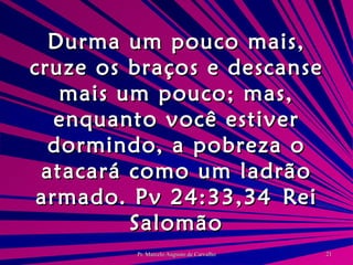 Durma um pouco mais, cruze os braços e descanse mais um pouco; mas, enquanto você estiver dormindo, a pobreza o atacará como um ladrão armado. Pv 24:33,34 Rei Salomão 