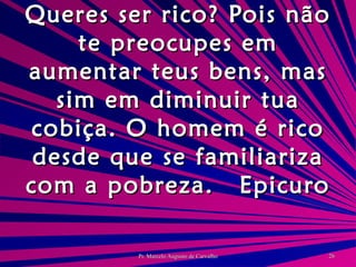Queres ser rico? Pois não te preocupes em aumentar teus bens, mas sim em diminuir tua cobiça. O homem é rico desde que se familiariza com a pobreza. Epicuro 