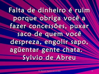 Falta de dinheiro é ruim porque obriga você a fazer concessões, puxar saco de quem você despreza, engolir sapo, agüentar gente chata. Sylvio de Abreu 