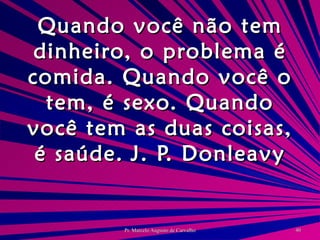 Quando você não tem dinheiro, o problema é comida. Quando você o tem, é sexo. Quando você tem as duas coisas, é saúde. J. P. Donleavy 