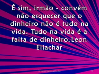 É sim, irmão - convém não esquecer que o dinheiro não é tudo na vida. Tudo na vida é a falta de dinheiro. Leon Eliachar 