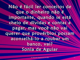 Não é fácil ler conceitos de que o dinheiro não é importante, quando se está cheio de dívidas e contas a pagar, mas você não vai querer que provérbios possam aconselhá-lo a roubar um banco, vai? Sonia de Aguiar 