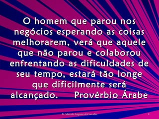 O homem que parou nos negócios esperando as coisas melhorarem, verá que aquele que não parou e colaborou enfrentando as dificuldades de seu tempo, estará tão longe que dificilmente será alcançado. Provérbio Árabe 