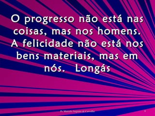 O progresso não está nas coisas, mas nos homens. A felicidade não está nos bens materiais, mas em nós. Longás 