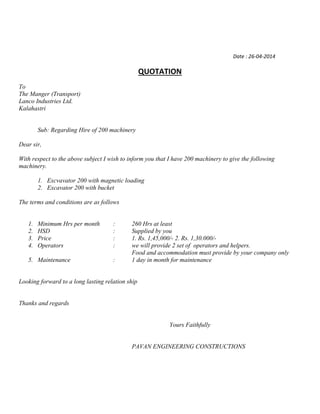 Date : 26-04-2014
QUOTATION
To
The Manger (Transport)
Lanco Industries Ltd.
Kalahastri
Sub: Regarding Hire of 200 machinery
Dear sir,
With respect to the above subject I wish to inform you that I have 200 machinery to give the following
machinery.
1. Excvavator 200 with magnetic loading
2. Excavator 200 with bucket
The terms and conditions are as follows
1. Minimum Hrs per month : 260 Hrs at least
2. HSD : Supplied by you
3. Price : 1. Rs. 1,45,000/- 2. Rs. 1,30.000/-
4. Operators : we will provide 2 set of operators and helpers.
Food and accommodation must provide by your company only
5. Maintenance : 1 day in month for maintenance
Looking forward to a long lasting relation ship
Thanks and regards
Yours Faithfully
PAVAN ENGINEERING CONSTRUCTIONS
 