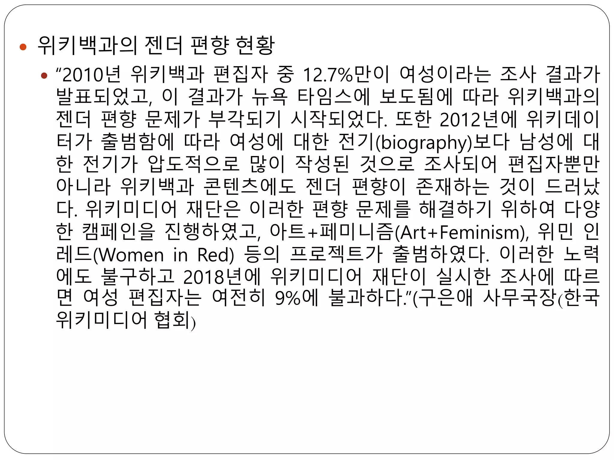  위키백과의 젠더 편향 현황
 “2010년 위키백과 편집자 중 12.7%만이 여성이라는 조사 결과가
발표되었고, 이 결과가 뉴욕 타임스에 보도됨에 따라 위키백과의
젠더 편향 문제가 부각되기 시작되었다. 또한 2012년에 위키데이
터가 출범함에 따라 여성에 대한 전기(biography)보다 남성에 대
한 전기가 압도적으로 많이 작성된 것으로 조사되어 편집자뿐만
아니라 위키백과 콘텐츠에도 젠더 편향이 존재하는 것이 드러났
다. 위키미디어 재단은 이러한 편향 문제를 해결하기 위하여 다양
한 캠페인을 진행하였고, 아트+페미니즘(Art+Feminism), 위민 인
레드(Women in Red) 등의 프로젝트가 출범하였다. 이러한 노력
에도 불구하고 2018년에 위키미디어 재단이 실시한 조사에 따르
면 여성 편집자는 여전히 9%에 불과하다.”(구은애 사무국장(한국
위키미디어 협회)
 