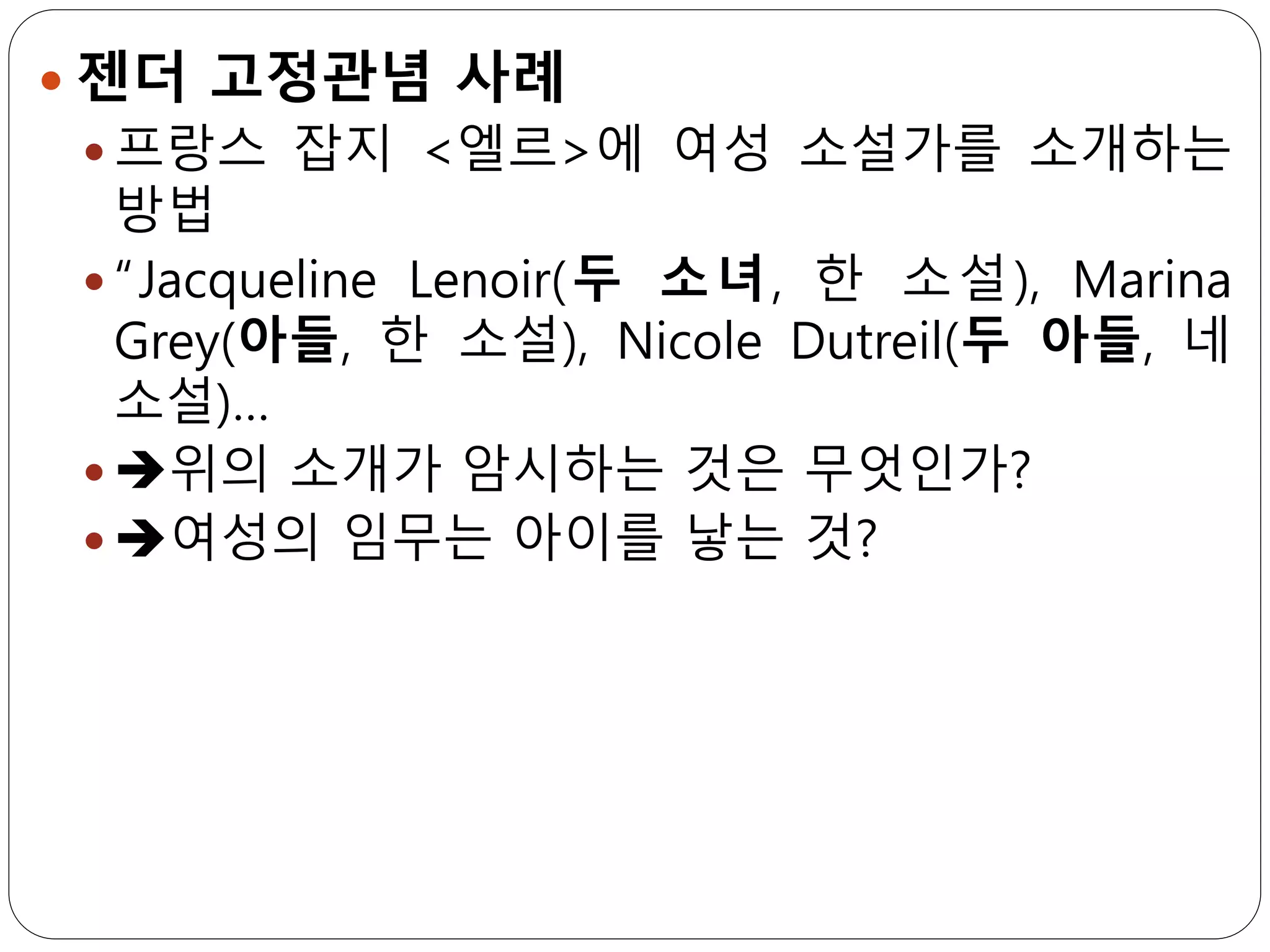  젠더 고정관념 사례
 프랑스 잡지 <엘르>에 여성 소설가를 소개하는
방법
 “Jacqueline Lenoir(두 소녀, 한 소설), Marina
Grey(아들, 한 소설), Nicole Dutreil(두 아들, 네
소설)…
 ➔위의 소개가 암시하는 것은 무엇인가?
 ➔여성의 임무는 아이를 낳는 것?
 