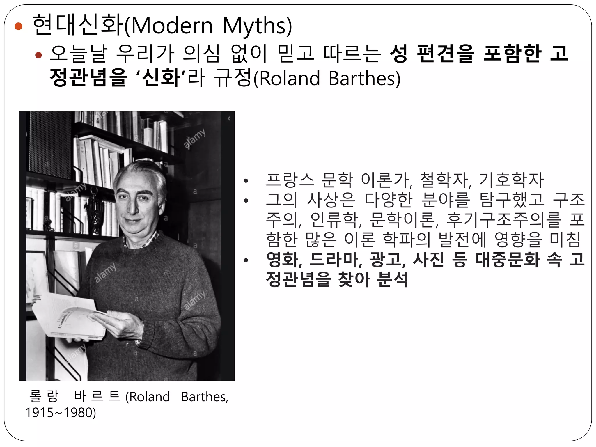  현대신화(Modern Myths)
 오늘날 우리가 의심 없이 믿고 따르는 성 편견을 포함한 고
정관념을 ‘신화’라 규정(Roland Barthes)
• 프랑스 문학 이론가, 철학자, 기호학자
• 그의 사상은 다양한 분야를 탐구했고 구조
주의, 인류학, 문학이론, 후기구조주의를 포
함한 많은 이론 학파의 발전에 영향을 미침
• 영화, 드라마, 광고, 사진 등 대중문화 속 고
정관념을 찾아 분석
롤 랑 바 르 트 (Roland Barthes,
1915~1980)
 