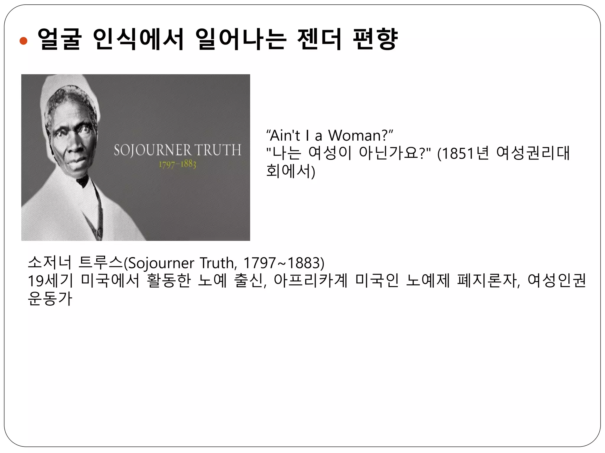  얼굴 인식에서 일어나는 젠더 편향
“Ain't I a Woman?”
"나는 여성이 아닌가요?" (1851년 여성권리대
회에서)
소저너 트루스(Sojourner Truth, 1797~1883)
19세기 미국에서 활동한 노예 출신, 아프리카계 미국인 노예제 폐지론자, 여성인권
운동가
 
