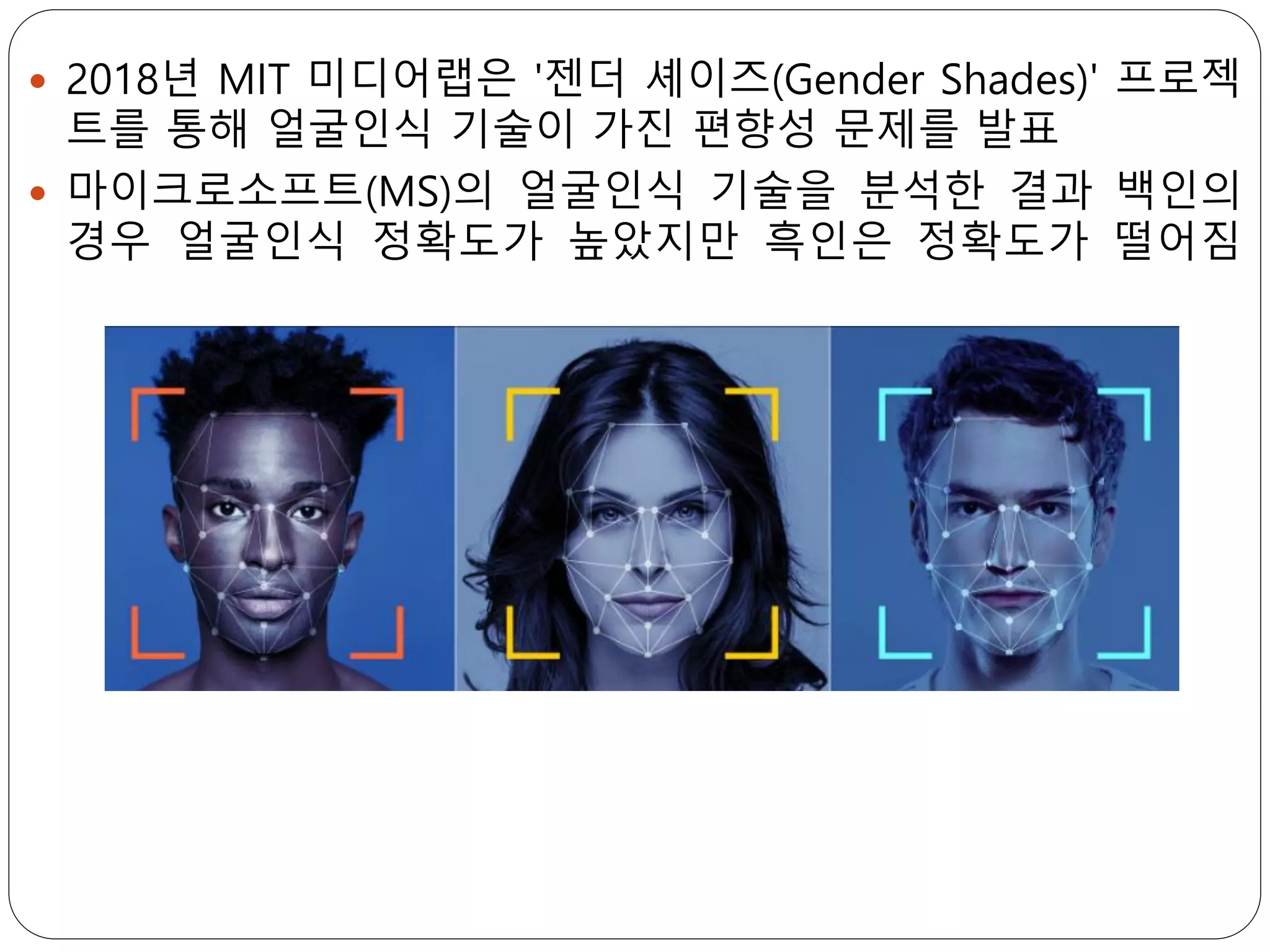  2018년 MIT 미디어랩은 '젠더 셰이즈(Gender Shades)' 프로젝
트를 통해 얼굴인식 기술이 가진 편향성 문제를 발표
 마이크로소프트(MS)의 얼굴인식 기술을 분석한 결과 백인의
경우 얼굴인식 정확도가 높았지만 흑인은 정확도가 떨어짐
 