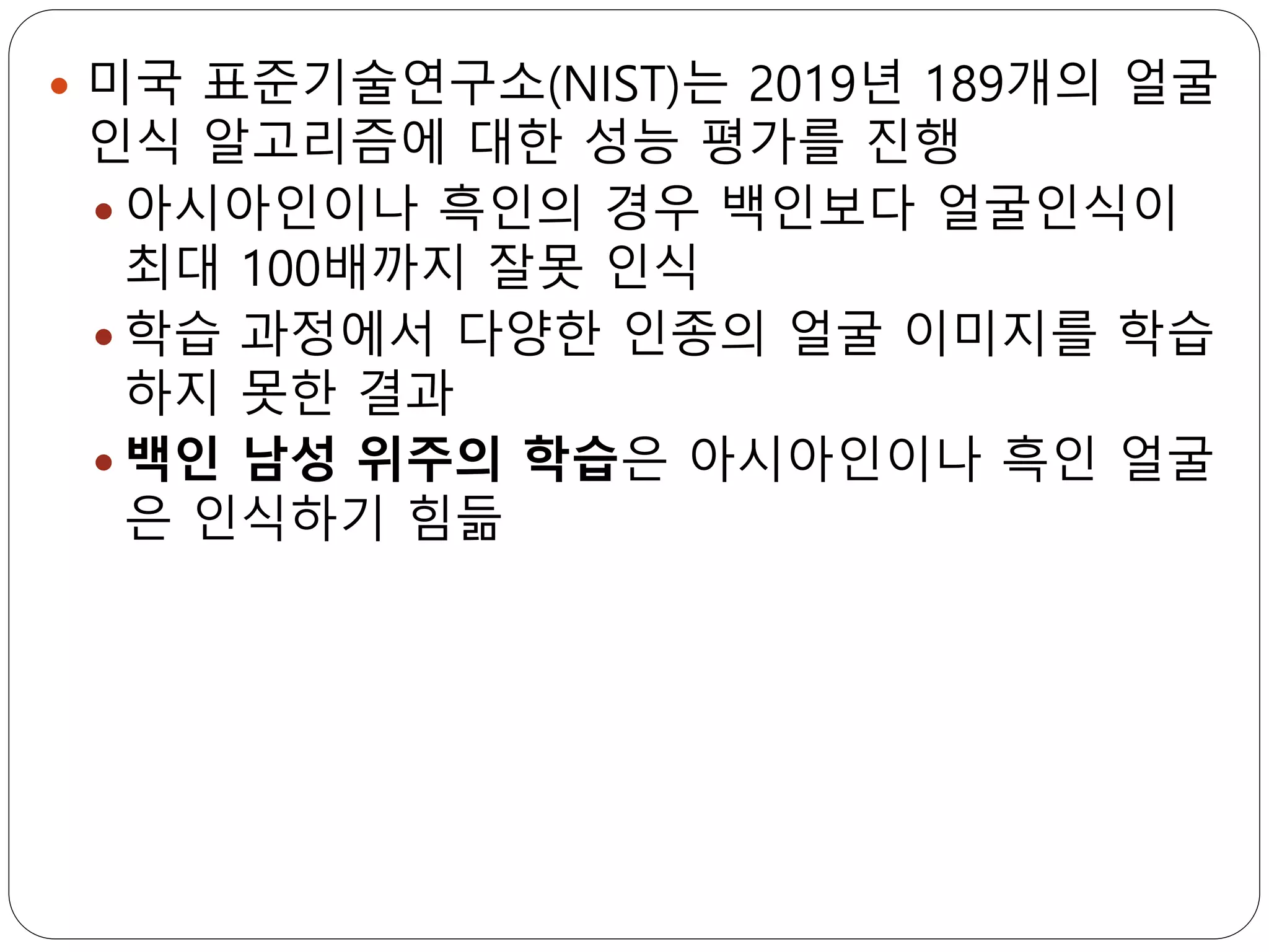  미국 표준기술연구소(NIST)는 2019년 189개의 얼굴
인식 알고리즘에 대한 성능 평가를 진행
 아시아인이나 흑인의 경우 백인보다 얼굴인식이
최대 100배까지 잘못 인식
 학습 과정에서 다양한 인종의 얼굴 이미지를 학습
하지 못한 결과
 백인 남성 위주의 학습은 아시아인이나 흑인 얼굴
은 인식하기 힘듦
 