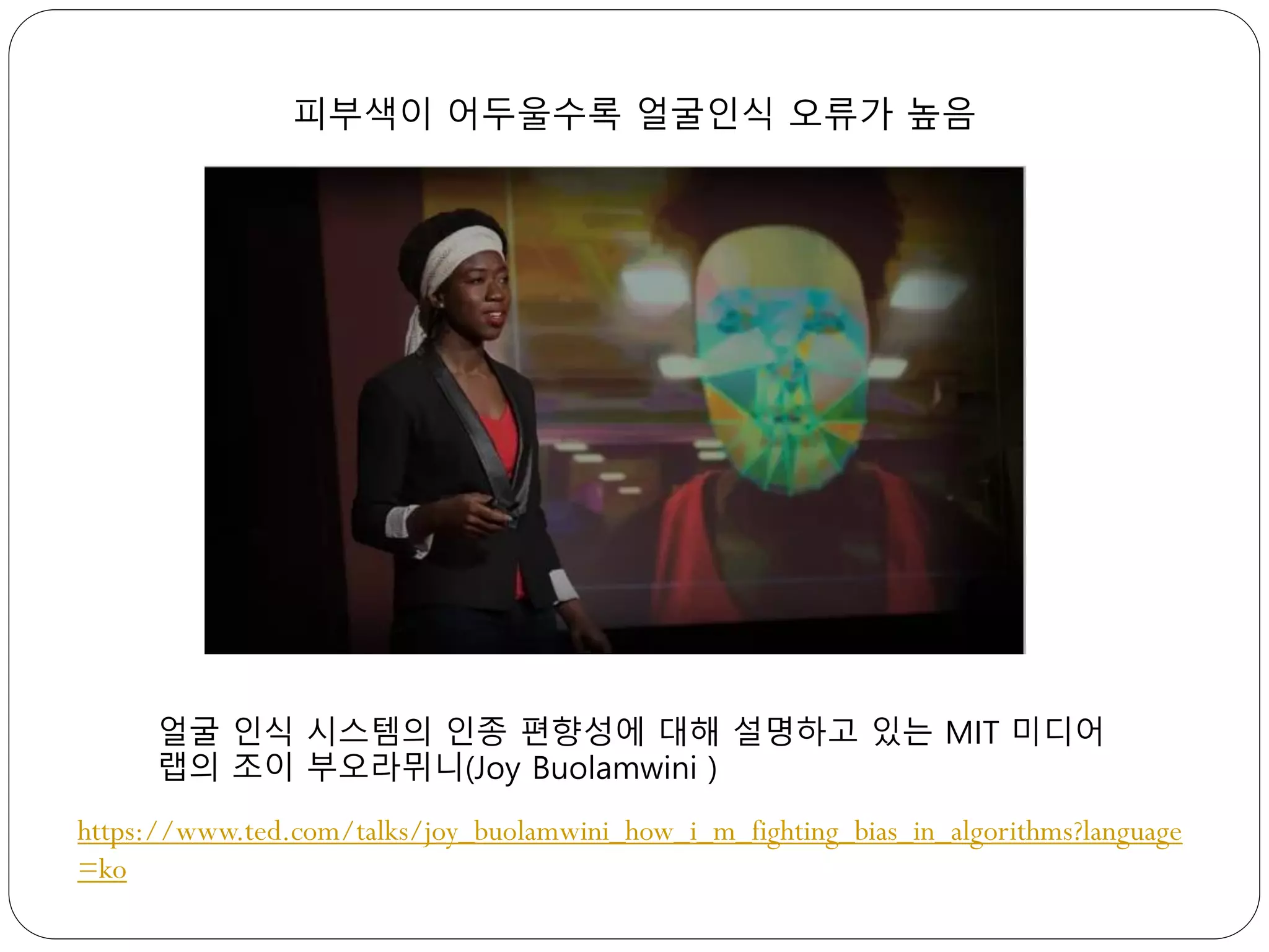 피부색이 어두울수록 얼굴인식 오류가 높음
얼굴 인식 시스템의 인종 편향성에 대해 설명하고 있는 MIT 미디어
랩의 조이 부오라뮈니(Joy Buolamwini )
https://www.ted.com/talks/joy_buolamwini_how_i_m_fighting_bias_in_algorithms?language
=ko
 