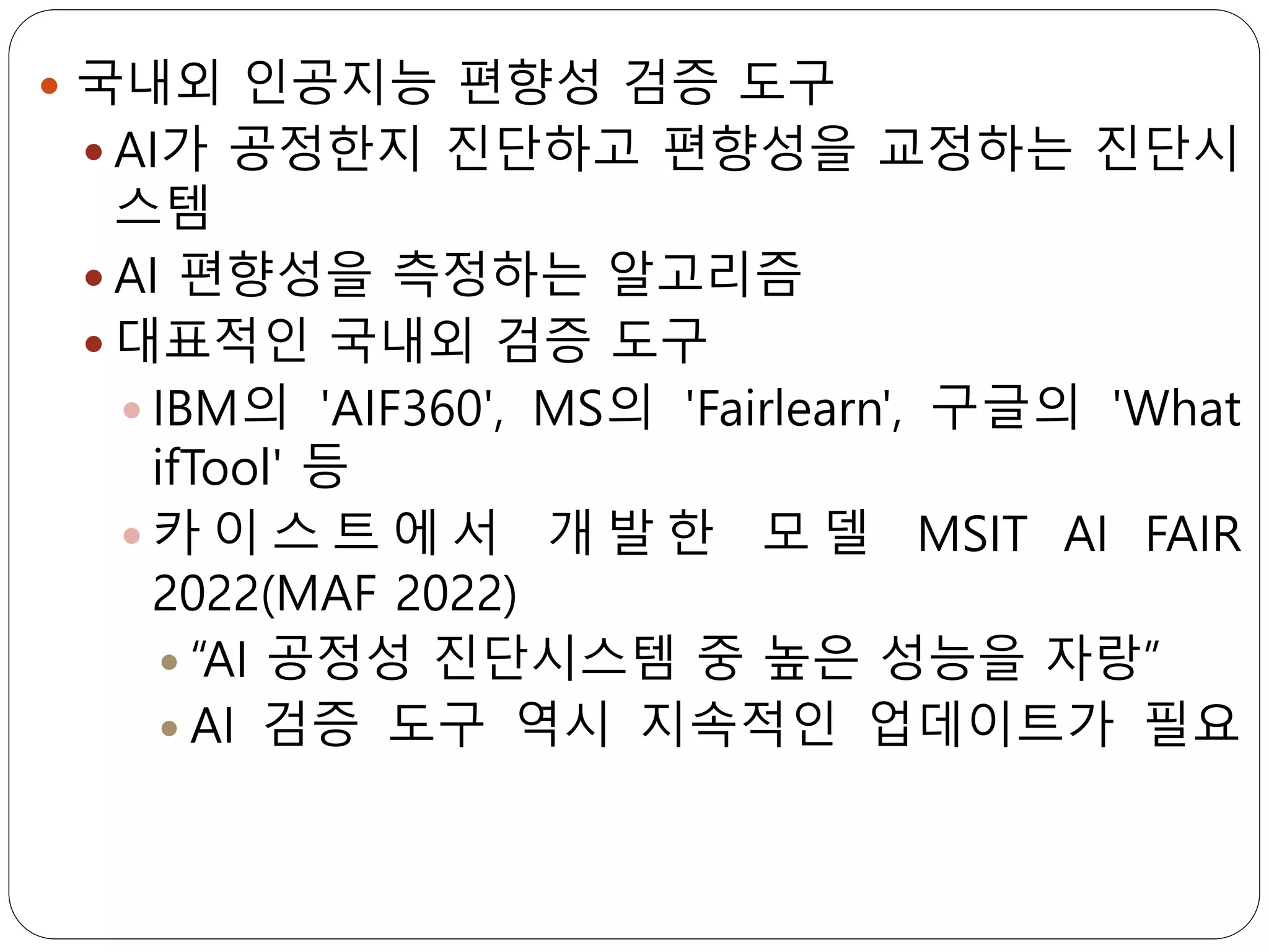  국내외 인공지능 편향성 검증 도구
 AI가 공정한지 진단하고 편향성을 교정하는 진단시
스템
 AI 편향성을 측정하는 알고리즘
 대표적인 국내외 검증 도구
 IBM의 'AIF360', MS의 'Fairlearn', 구글의 'What
ifTool' 등
 카 이 스 트 에 서 개 발 한 모 델 MSIT AI FAIR
2022(MAF 2022)
 “AI 공정성 진단시스템 중 높은 성능을 자랑”
 AI 검증 도구 역시 지속적인 업데이트가 필요
 