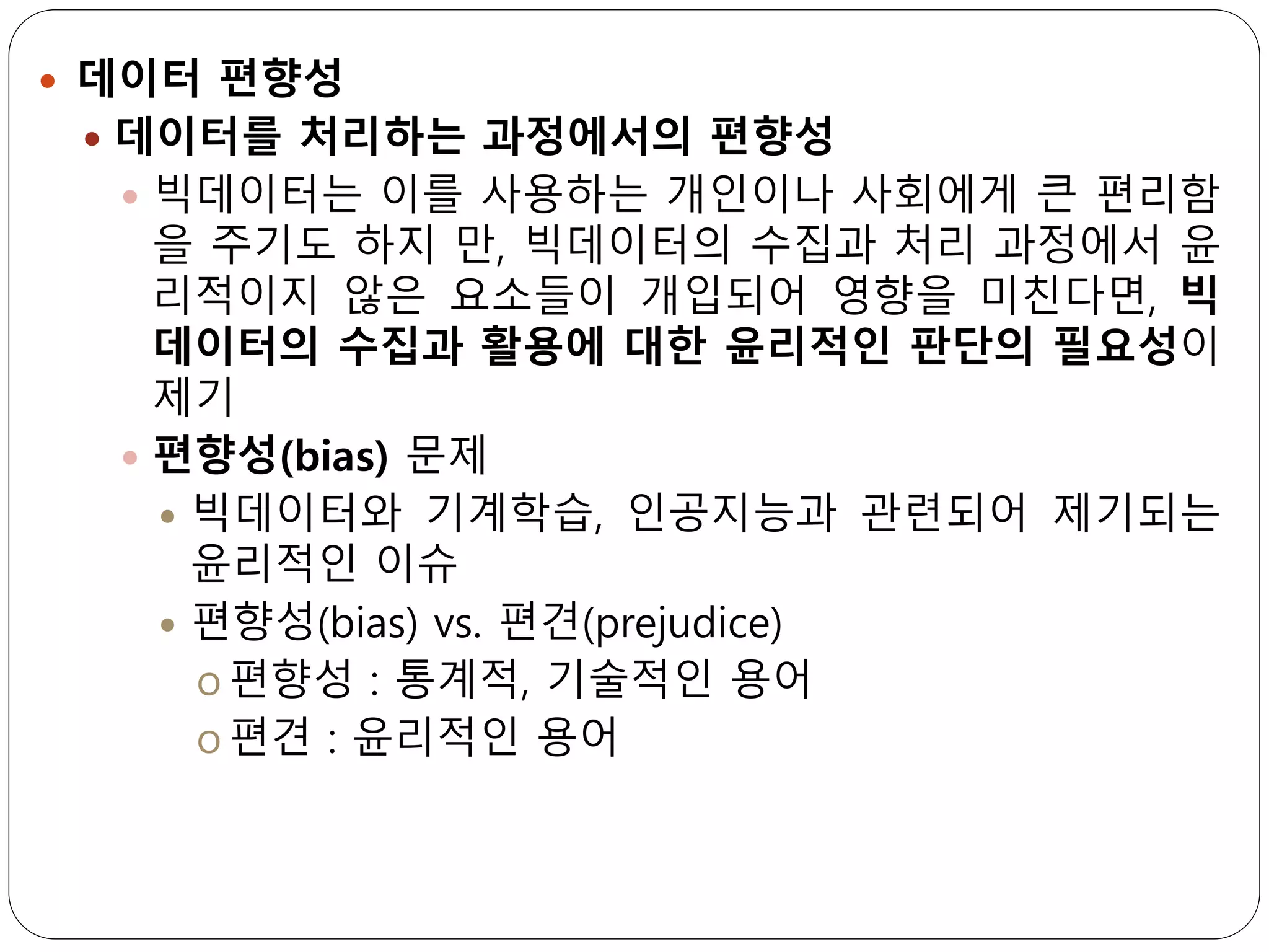  데이터 편향성
 데이터를 처리하는 과정에서의 편향성
 빅데이터는 이를 사용하는 개인이나 사회에게 큰 편리함
을 주기도 하지 만, 빅데이터의 수집과 처리 과정에서 윤
리적이지 않은 요소들이 개입되어 영향을 미친다면, 빅
데이터의 수집과 활용에 대한 윤리적인 판단의 필요성이
제기
 편향성(bias) 문제
 빅데이터와 기계학습, 인공지능과 관련되어 제기되는
윤리적인 이슈
 편향성(bias) vs. 편견(prejudice)
o 편향성 : 통계적, 기술적인 용어
o 편견 : 윤리적인 용어
 