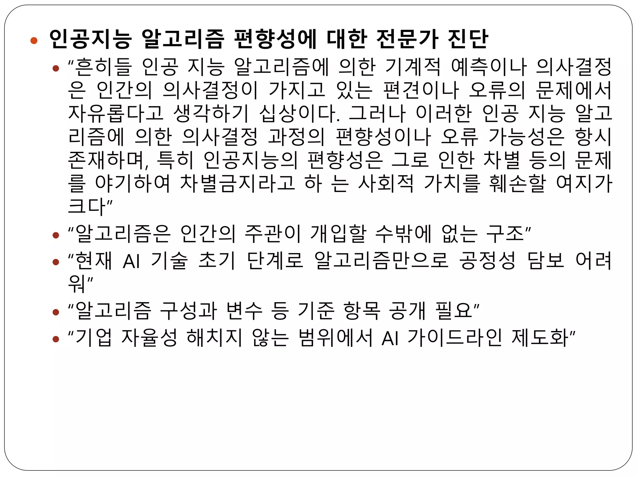  인공지능 알고리즘 편향성에 대한 전문가 진단
 “흔히들 인공 지능 알고리즘에 의한 기계적 예측이나 의사결정
은 인간의 의사결정이 가지고 있는 편견이나 오류의 문제에서
자유롭다고 생각하기 십상이다. 그러나 이러한 인공 지능 알고
리즘에 의한 의사결정 과정의 편향성이나 오류 가능성은 항시
존재하며, 특히 인공지능의 편향성은 그로 인한 차별 등의 문제
를 야기하여 차별금지라고 하 는 사회적 가치를 훼손할 여지가
크다”
 “알고리즘은 인간의 주관이 개입할 수밖에 없는 구조”
 “현재 AI 기술 초기 단계로 알고리즘만으로 공정성 담보 어려
워”
 “알고리즘 구성과 변수 등 기준 항목 공개 필요”
 “기업 자율성 해치지 않는 범위에서 AI 가이드라인 제도화”
 