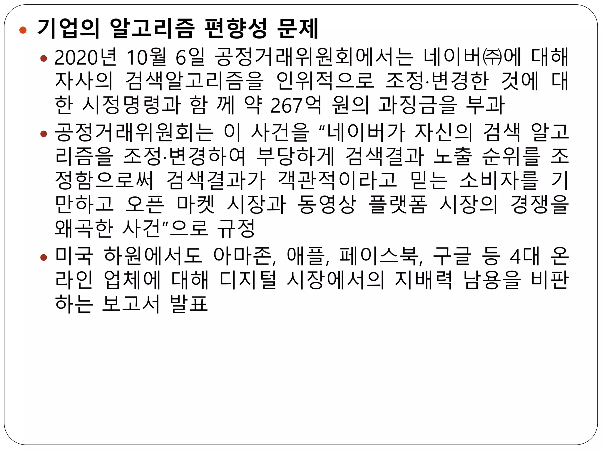  기업의 알고리즘 편향성 문제
 2020년 10월 6일 공정거래위원회에서는 네이버㈜에 대해
자사의 검색알고리즘을 인위적으로 조정·변경한 것에 대
한 시정명령과 함 께 약 267억 원의 과징금을 부과
 공정거래위원회는 이 사건을 “네이버가 자신의 검색 알고
리즘을 조정·변경하여 부당하게 검색결과 노출 순위를 조
정함으로써 검색결과가 객관적이라고 믿는 소비자를 기
만하고 오픈 마켓 시장과 동영상 플랫폼 시장의 경쟁을
왜곡한 사건”으로 규정
 미국 하원에서도 아마존, 애플, 페이스북, 구글 등 4대 온
라인 업체에 대해 디지털 시장에서의 지배력 남용을 비판
하는 보고서 발표
 