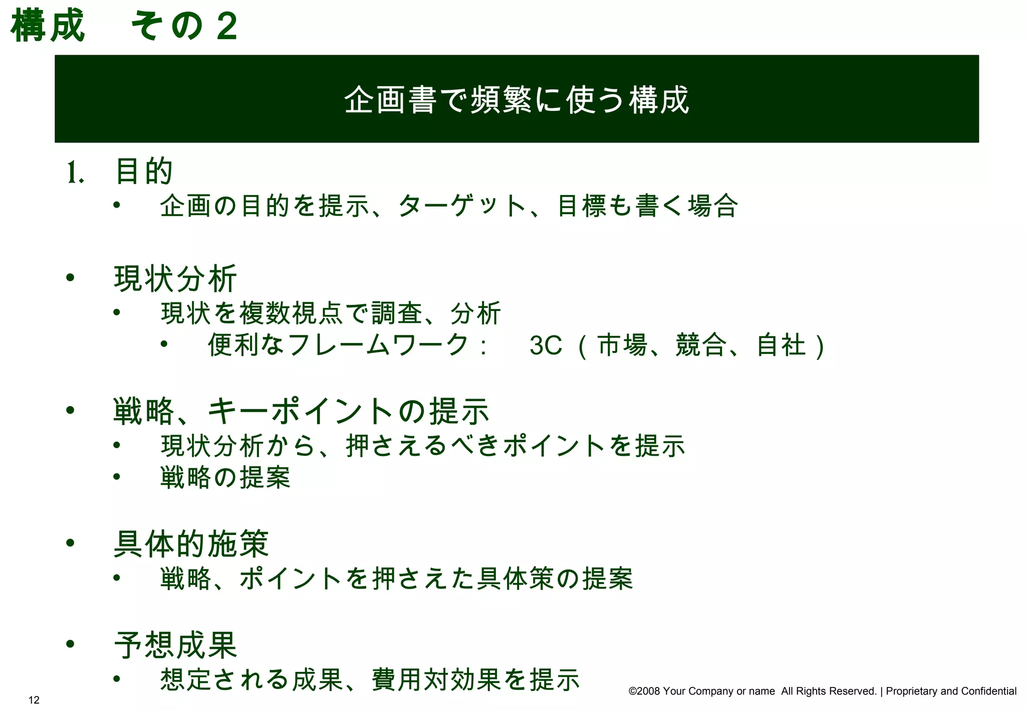 構成　その２
                    企画書で頻繁に使う構成

     1. 目的
         •   企画の目的を提示、ターゲット、目標も書く場合

     •   現状分析
         •   現状を複数視点で調査、分析
             • 便利なフレームワーク：　 3C （市場、競合、自社）

     •   戦略、キーポイントの提示
         •   現状分析から、押さえるべきポイントを提示
         •   戦略の提案

     •   具体的施策
         •   戦略、ポイントを押さえた具体策の提案

     •   予想成果
         •   想定される成果、費用対効果を提示   ©2008 Your Company or name All Rights Reserved. | Proprietary and Confidential
12
 