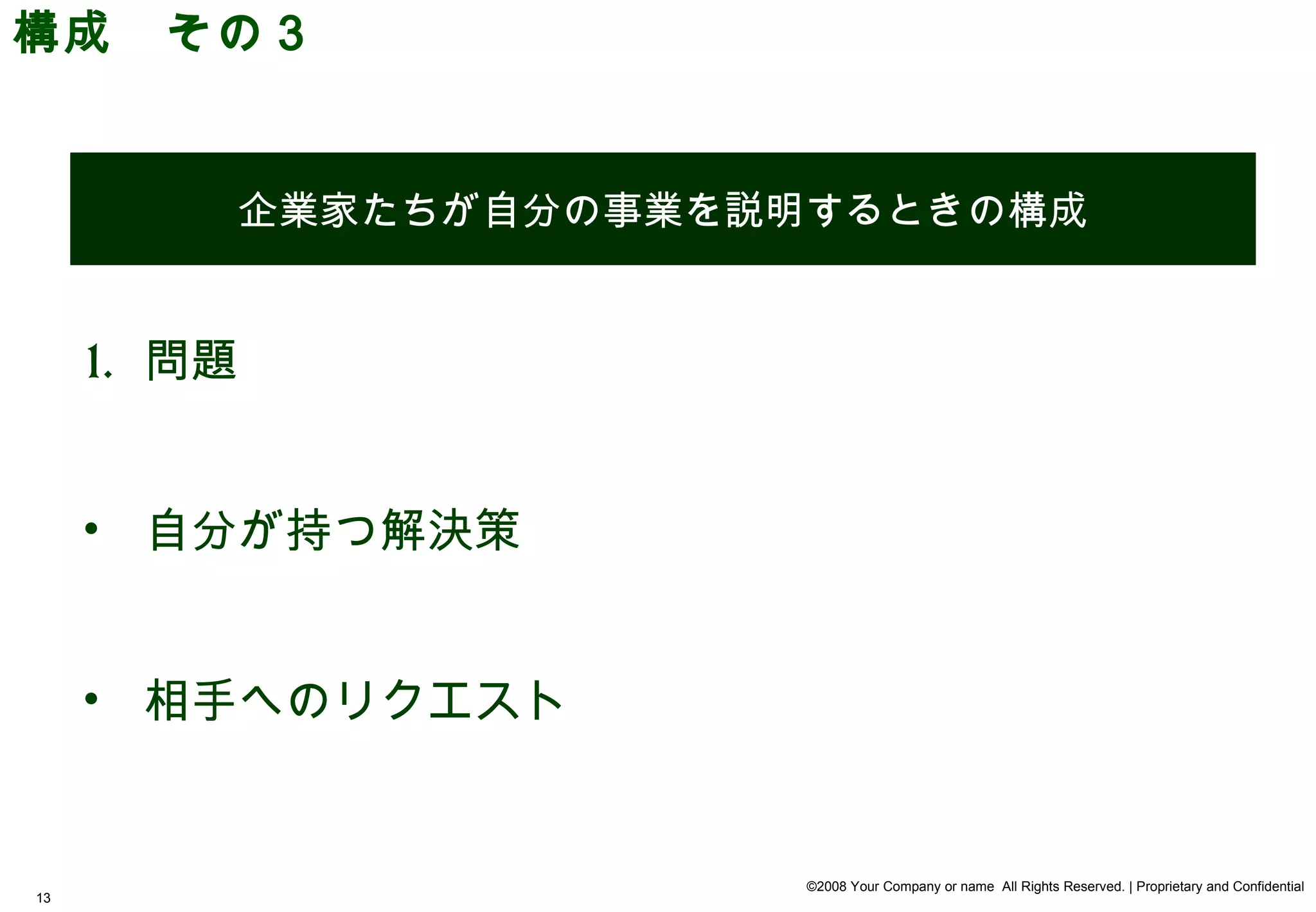 構成　その３


             企業家たちが自分の事業を説明するときの構成


     1. 問題


     • 自分が持つ解決策


     • 相手へのリクエスト


                           ©2008 Your Company or name All Rights Reserved. | Proprietary and Confidential
13
 