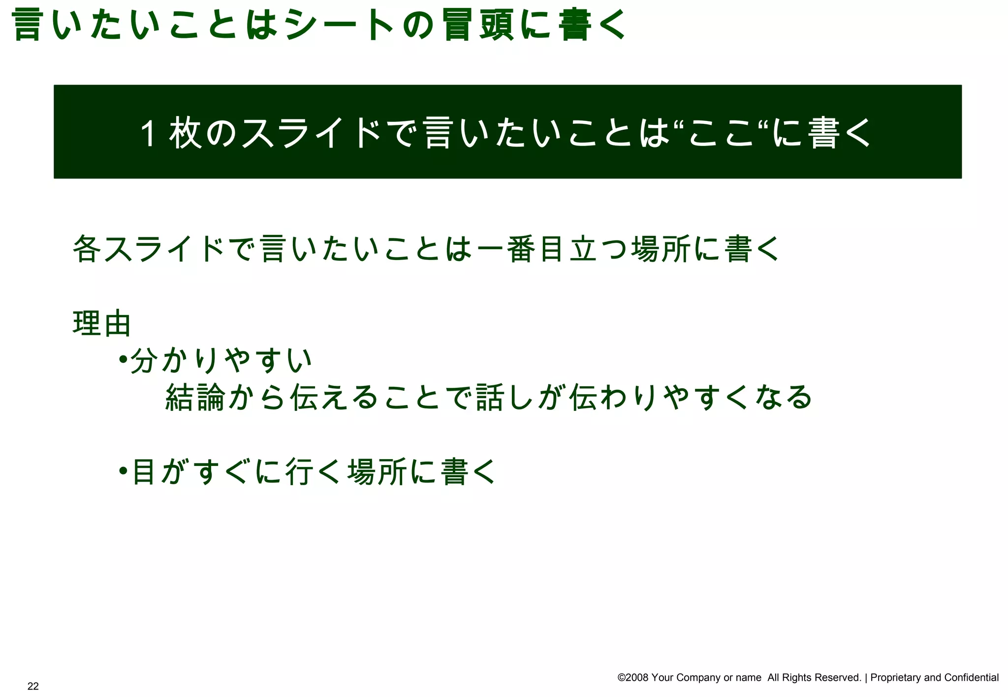 言いたいことはシートの冒頭に書く


       1 枚のスライドで言いたいことは“ここ“に書く


     各スライドで言いたいことは一番目立つ場所に書く

     理由
       •分かりやすい
         結論から伝えることで話しが伝わりやすくなる

      •目がすぐに行く場所に書く




                       ©2008 Your Company or name All Rights Reserved. | Proprietary and Confidential
22
 