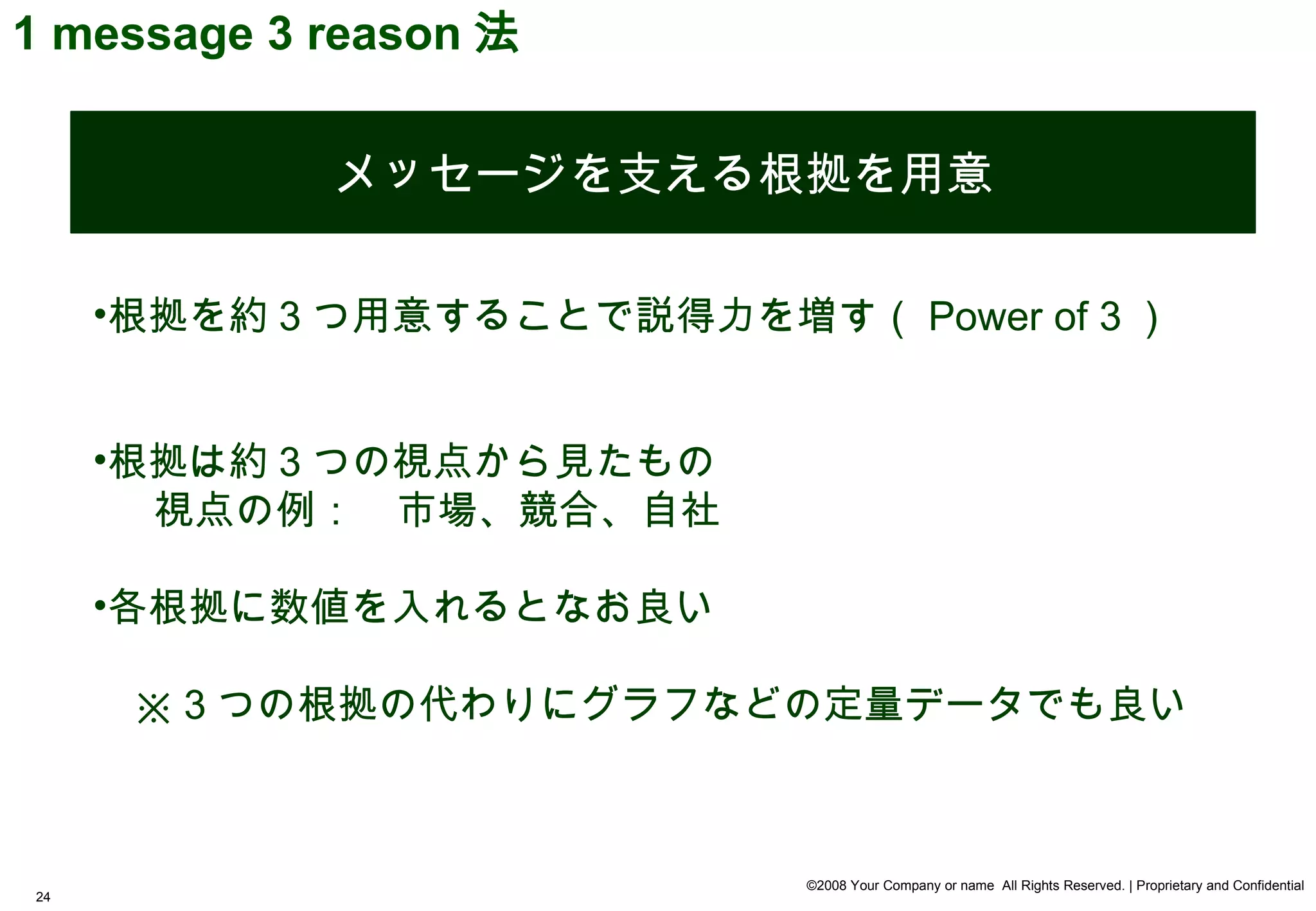 1 message 3 reason 法


             メッセージを支える根拠を用意

     •根拠を約 3 つ用意することで説得力を増す（ Power of 3 ）


     •根拠は約 3 つの視点から見たもの
       視点の例：　市場、競合、自社

     •各根拠に数値を入れるとなお良い

     　※ 3 つの根拠の代わりにグラフなどの定量データでも良い



                            ©2008 Your Company or name All Rights Reserved. | Proprietary and Confidential
24
 