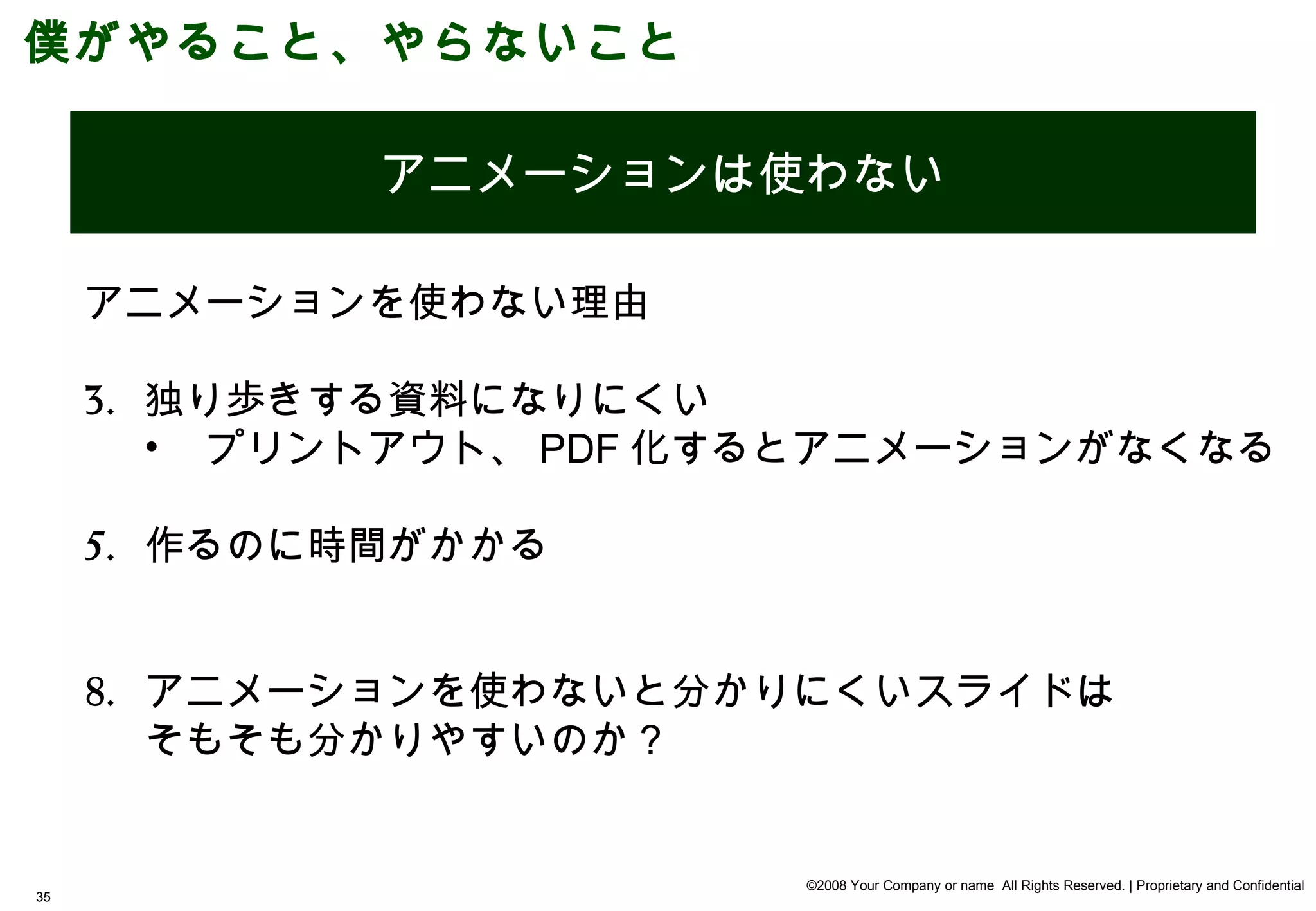 僕がやること、やらないこと

     やる      アニメーションは使わない

     アニメーションを使わない理由

     3. 独り歩きする資料になりにくい
        • プリントアウト、 PDF 化するとアニメーションがなくなる

     5. 作るのに時間がかかる


     8. アニメーションを使わないと分かりにくいスライドは
        そもそも分かりやすいのか？


                         ©2008 Your Company or name All Rights Reserved. | Proprietary and Confidential
35
 