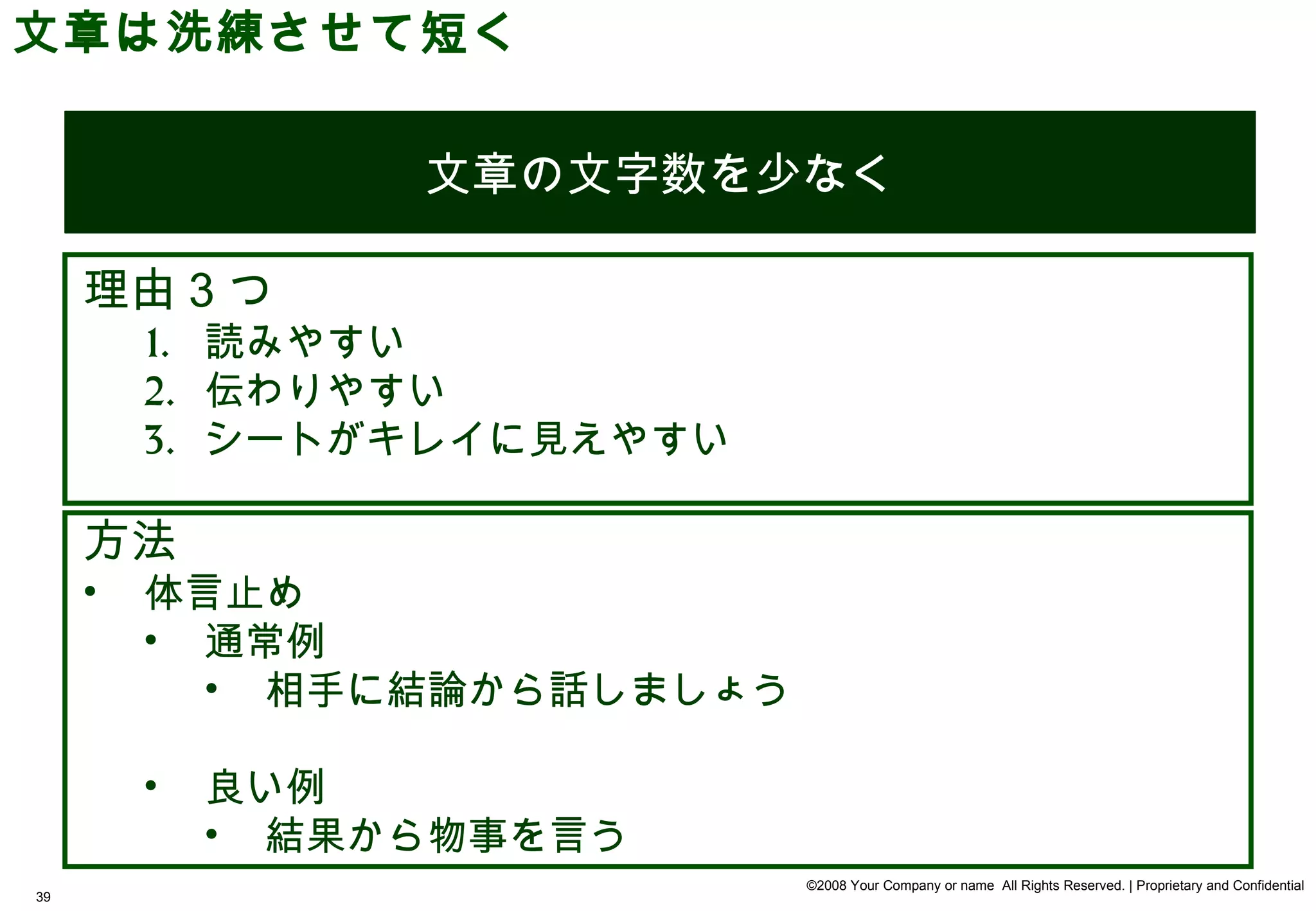 文章は洗練させて短く


                  文章の文字数を少なく

     理由 3 つ
         1. 読みやすい
         2. 伝わりやすい
         3. シートがキレイに見えやすい

     方法
     •   体言止め
         • 通常例
           • 相手に結論から話しましょう

         •   良い例
             • 結果から物事を言う
                             ©2008 Your Company or name All Rights Reserved. | Proprietary and Confidential
39
 