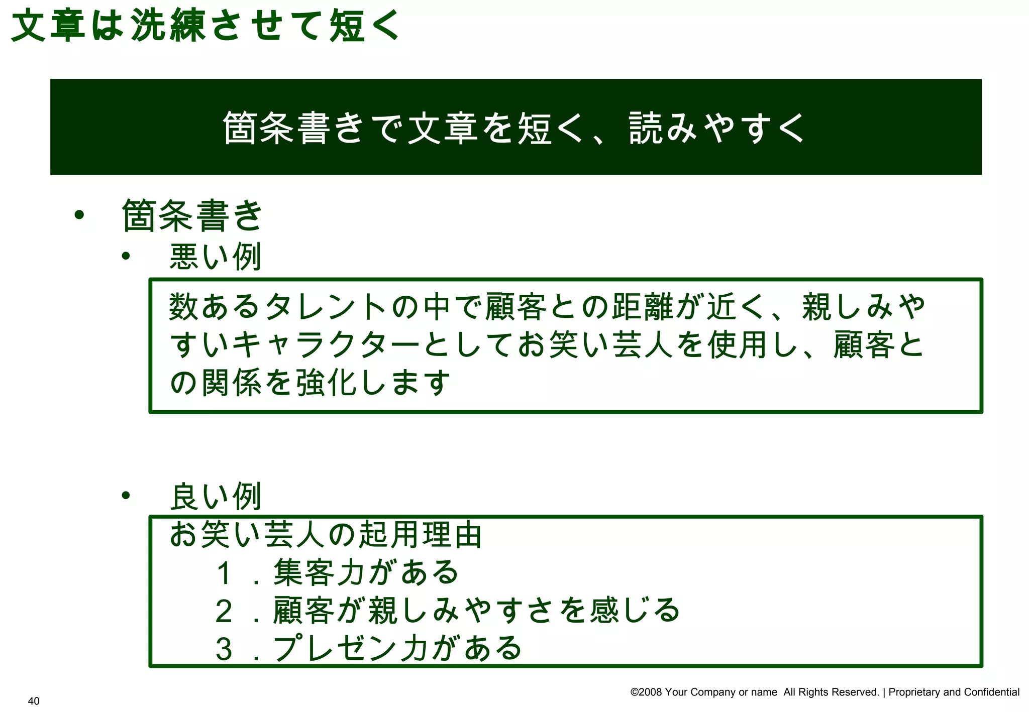 文章は洗練させて短く

           箇条書きで文章を短く、読みやすく

     • 箇条書き
      •   悪い例
          数あるタレントの中で顧客との距離が近く、親しみや
          すいキャラクターとしてお笑い芸人を使用し、顧客と
          の関係を強化します


      •   良い例
          お笑い芸人の起用理由
            1 ．集客力がある
            2 ．顧客が親しみやすさを感じる
            3 ．プレゼン力がある
                          ©2008 Your Company or name All Rights Reserved. | Proprietary and Confidential
40
 
